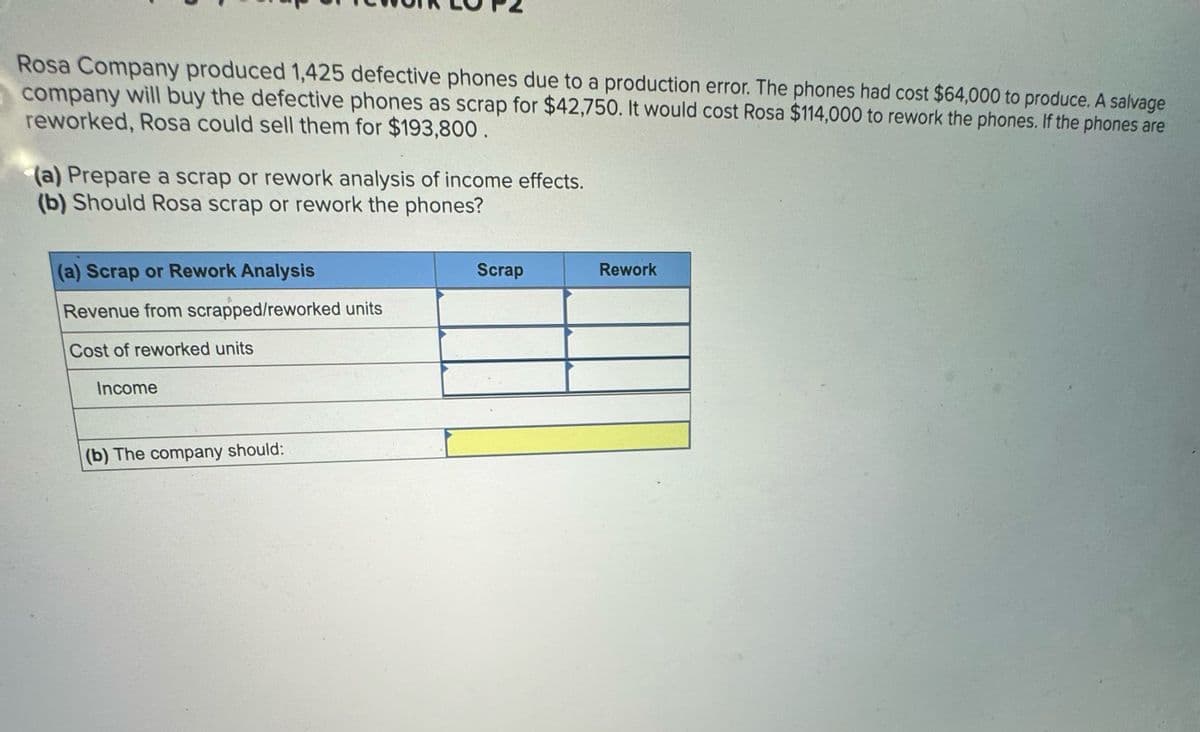 Rosa Company produced 1,425 defective phones due to a production error. The phones had cost $64,000 to produce. A salvage
company will buy the defective phones as scrap for $42,750. It would cost Rosa $114,000 to rework the phones. If the phones are
reworked, Rosa could sell them for $193,800.
(a) Prepare a scrap or rework analysis of income effects.
(b) Should Rosa scrap or rework the phones?
(a) Scrap or Rework Analysis
Scrap
Rework
Revenue from scrapped/reworked units
Cost of reworked units
Income
(b) The company should: