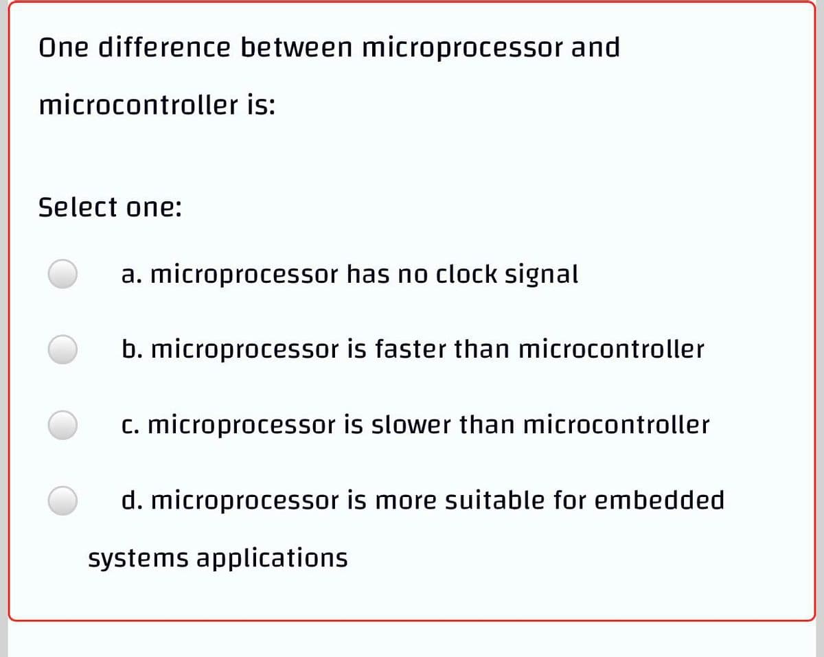 One difference between microprocessor and
microcontroller is:
Select one:
a. microprocessor has no clock signal
b. microprocessor is faster than microcontroller
c. microprocessor is slower than microcontroller
d. microprocessor is more suitable for embedded
systems applications
