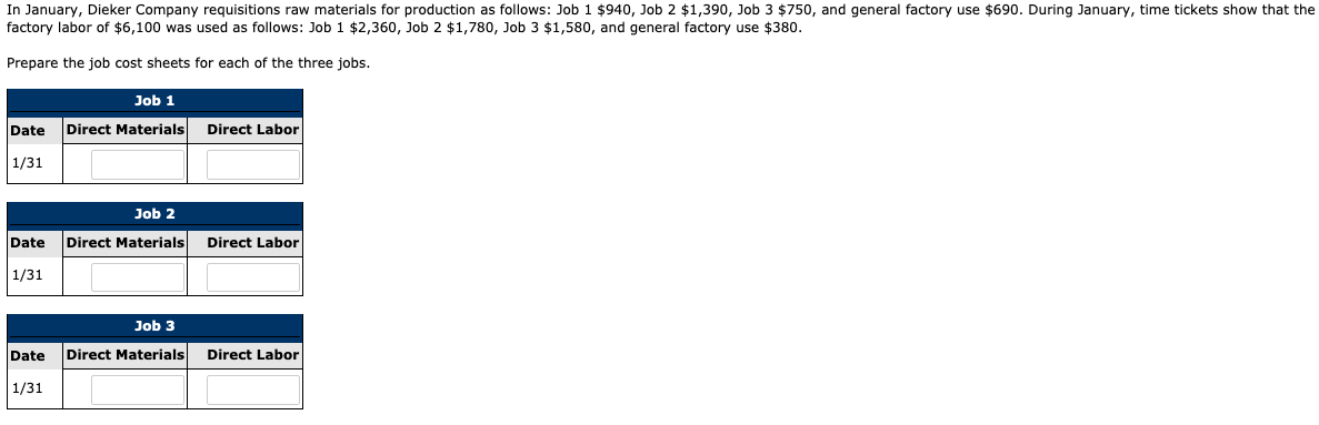 In January, Dieker Company requisitions raw materials for production as follows: Job 1 $940, Job 2 $1,390, Job 3 $750, and general factory use $690. During January, time tickets show that the
factory labor of $6,100 was used as follows: Job 1 $2,360, Job 2 $1,780, Job 3 $1,580, and general factory use $380.
Prepare the job cost sheets for each of the three jobs.
Job 1
Date
Direct Materials
Direct Labor
1/31
Job 2
Date
Direct Materials
Direct Labor
1/31
Job 3
Date
Direct Materials
Direct Labor
1/31
