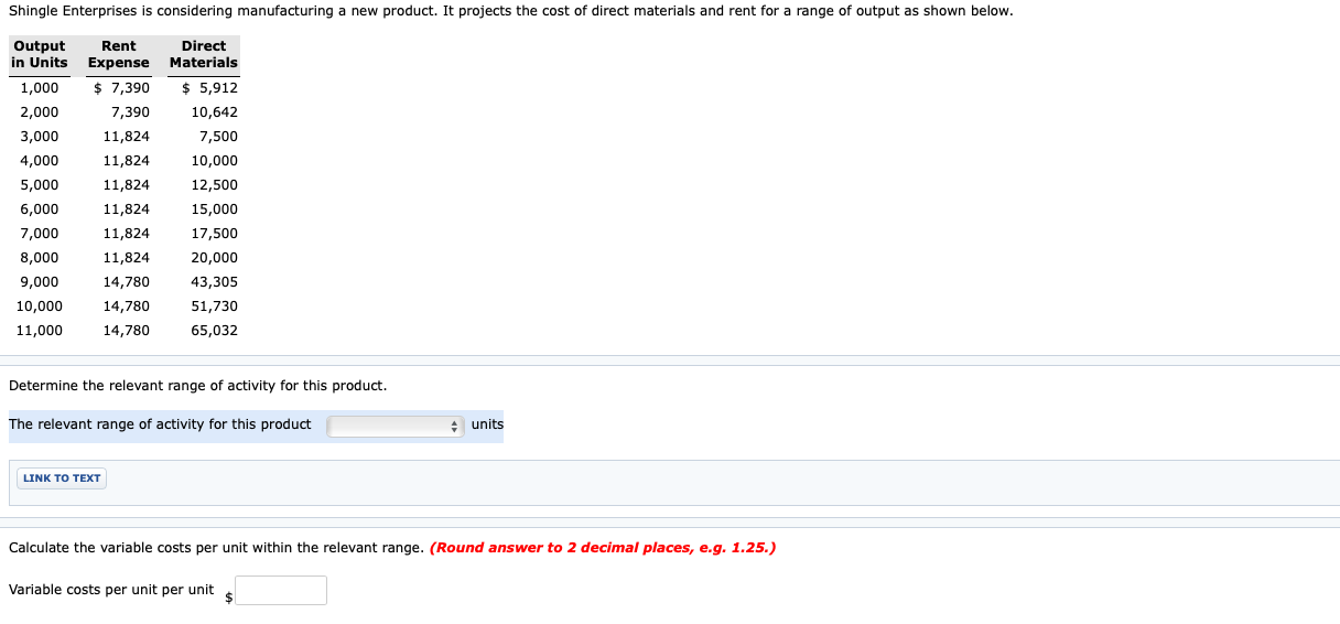 Shingle Enterprises is considering manufacturing a new product. It projects the cost of direct materials and rent for a range of output as shown below.
Rent
in Units Expense Materials
$ 7,390
Output
Direct
1,000
$ 5,912
2,000
7,390
10,642
3,000
11,824
7,500
4,000
11,824
10,000
5,000
11,824
12,500
6,000
11,824
15,000
7,000
11,824
17,500
8,000
11,824
20,000
9,000
14,780
43,305
10,000
14,780
51,730
11,000
14,780
65,032
Determine the relevant range of activity for this product.
The relevant range of activity for this product
units
LINK TO TEXT
Calculate the variable costs per unit within the relevant range. (Round answer to 2 decimal places, e.g. 1.25.)
Variable costs per unit per unit
