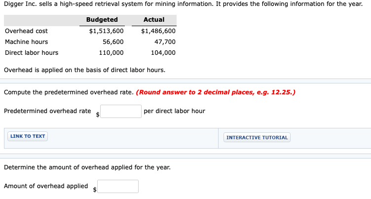 Digger Inc. sells a high-speed retrieval system for mining information. It provides the following information for the year.
Budgeted
Actual
Overhead cost
$1,513,600
$1,486,600
Machine hours
56,600
47,700
Direct labor hours
110,000
104,000
Overhead is applied on the basis of direct labor hours.
Compute the predetermined overhead rate. (Round answer to 2 decimal places, e.g. 12.25.)
Predetermined overhead rate
per direct labor hour
LINK TO TEXT
INTERACTIVE TUTORIAL
Determine the amount of overhead applied for the year.
Amount of overhead applied
