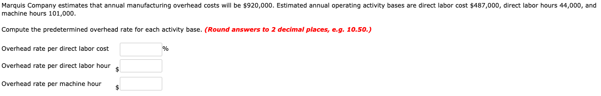 Marquis Company estimates that annual manufacturing overhead costs will be $920,000. Estimated annual operating activity bases are direct labor cost $487,000, direct labor hours 44,000, and
machine hours 101,000.
Compute the predetermined overhead rate for each activity base. (Round answers to 2 decimal places, e.g. 10.50.)
Dverhead rate per direct labor cost
Overhead rate per direct labor hour
Overhead rate per machine hour
