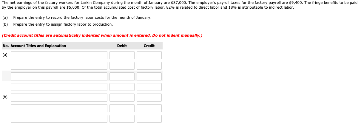 The net earnings of the factory workers for Larkin Company during the month of January are $87,000. The employer's payroll taxes for the factory payroll are $9,400. The fringe benefits to be paid
by the employer on this payroll are $5,000. Of the total accumulated cost of factory labor, 82% is related to direct labor and 18% is attributable to indirect labor.
(a) Prepare the entry to record the factory labor costs for the month of January.
(b) Prepare the entry to assign factory labor to production.
(Credit account titles are automatically indented when amount is entered. Do not indent manually.)
