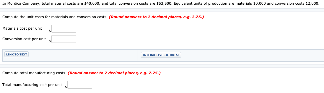 Compute the unit costs for materials and conversion costs. (Round answers to 2 decimal places, e.g. 2.25.)
Materials cost per unit
Conversion cost per unit
LINK TO TEXT
INTERACTIVE TUTORIAL
Compute total manufacturing costs. (Round answer to 2 decimal places, e.g. 2.25.)
Total manufacturing cost per unit
