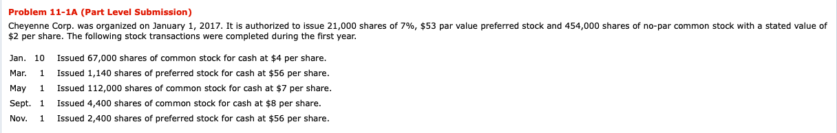 Cheyenne Corp. was organized on January 1, 2017. It is authorized to issue 21,000 shares of 7%, $53 par value preferred stock and 454,000 shares of no-par common stock with a stated value of
$2 per share. The following stock transactions were completed during the first year.
Jan. 10
Issued 67,000 shares of common stock for cash at $4 per share.
Mar.
1
Issued 1,140 shares of preferred stock for cash at $56 per share.
May
1
Issued 112,000 shares of common stock for cash at $7 per share.
Sept. 1
Issued 4,400 shares of common stock for cash at $8 per share.
Nov.
1
Issued 2,400 shares of preferred stock for cash at $56 per share.
