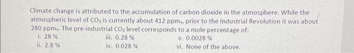 Climate change is attributed to the accumulation of carbon dioxide in the atmosphere. While the
atmospheric level of CO2 is currently about 412 ppmy, prior to the Industrial Revolution it was about
280 ppmy. The pre-industrial CO₂ level corresponds to a mole percentage of:
i. 28 %
v. 0.0028 %
iii. 0.28 %
iv. 0.028 %
ii. 2.8%
vi. None of the above.