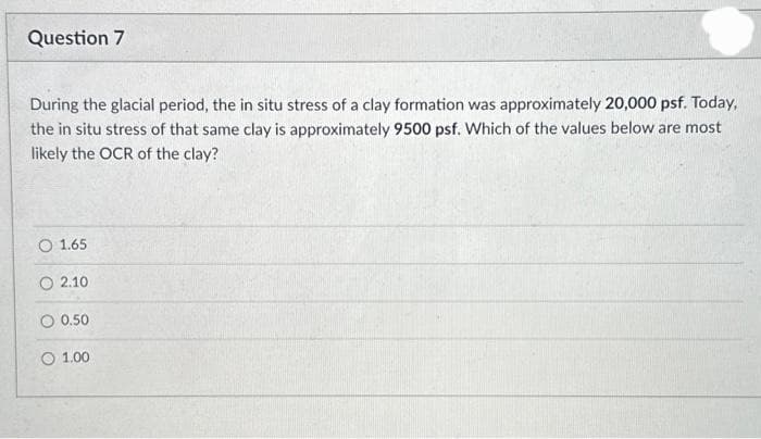 Question 7
During the glacial period, the in situ stress of a clay formation was approximately 20,000 psf. Today,
the in situ stress of that same clay is approximately 9500 psf. Which of the values below are most
likely the OCR of the clay?
O 1.65
O2.10
O 0.50
1.00