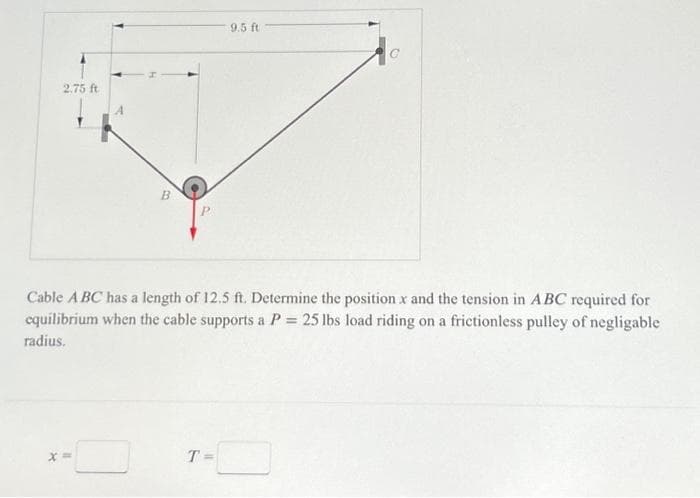 2.75 ft
B
P
9.5 ft
Cable A BC has a length of 12.5 ft. Determine the position x and the tension in ABC required for
equilibrium when the cable supports a P 25 lbs load riding on a frictionless pulley of negligable
radius.
T