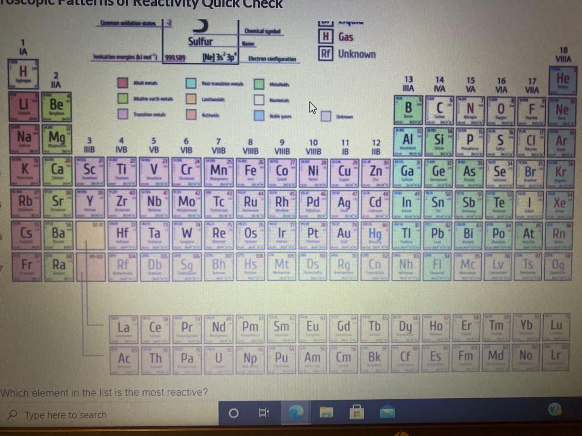 Check
Common ldation states 2
Chemical symbal
Sulfur
HGas
Name
18
VIIIA
IA
Ne] 3s 3p
Rf Unknown
ation energies umol
999 589
Electron confiquration
H.
13 14 15 16
He
17
VIIA
IIA
All ah
Pest-tatn mta
Metall
IIIA
IVA
VA
VIA
Blu
Allue arth tas
Latha
Be
В
CN
Ne
Trsition mes
Actineids
Nole gees
p
Na Mg
3
IIB
Al
Si
Ar
4
6
VIB
7.
VIIB
10
VIIIB
11
IB
12
IIB
IVB
VB
VIIIB
S
VIIIB
20
34
K
Ca
Sc
Ti
Cr
Mn Fe
Co Ni
Cu
Zn
Ga
Ge
As
Se
Br
Selen
41
47
52
Rb
Sr
Y
Zr
Nb
Mo
To
Ru
Rh
Pd
Ag
Cd
In
Sn
Sb
Te
Xe
Se
Cs
Ba
Hf
Ta
W
Re
Os
Ir
Pt
Au
Hg
Pb
Po
At
Rn
85-103
109
14
118
Fr
Ra
Rf
Db
Bh
Hs
Mt
Ds
Rg
Cn
Nh
FI
Mc
Lv
Ts
0g
La
Ce
Pr
Nd
Pm
Sm
Eu
Gd
Tb
Dy
Но
Er
Tm
Yb
Lu
Ac
Pa
Np
Pu
Am
Cm
Bk
Cf
Es
Fm
Md
No
Lr
Th
Which element in the list is the most reactive?
Type here to search
