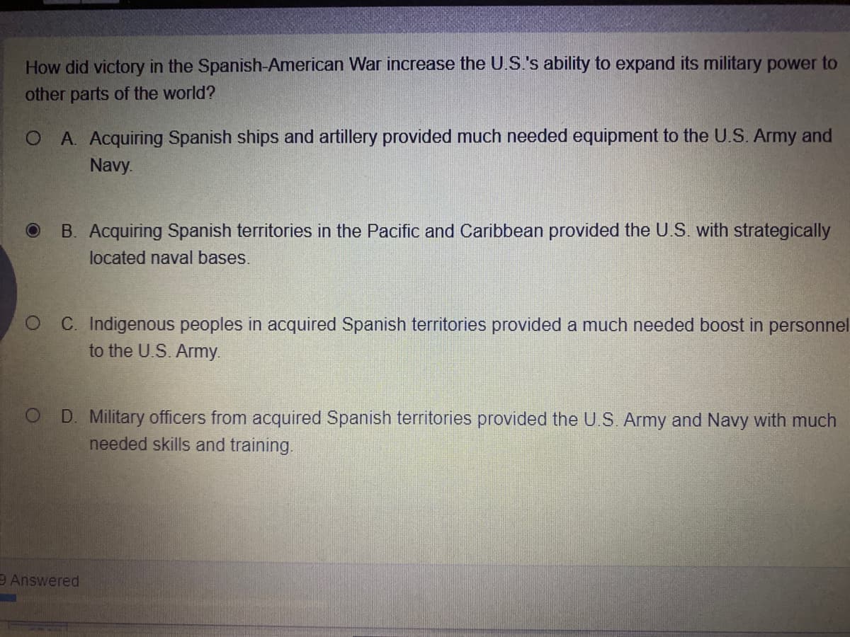 How did victory in the Spanish-American War increase the U.S's ability to expand its military power to
other parts of the world?
O A. Acquiring Spanish ships and artillery provided much needed equipment to the U.S. Army and
Navy.
B. Acquiring Spanish territories in the Pacific and Caribbean provided the U.S. with strategically
located naval bases.
C. Indigenous peoples in acquired Spanish territories provided a much needed boost in personnel
to the U.S. Army.
D. Military officers from acquired Spanish territories provided the U.S. Army and Navy with much
needed skills and training.
9 Answered
