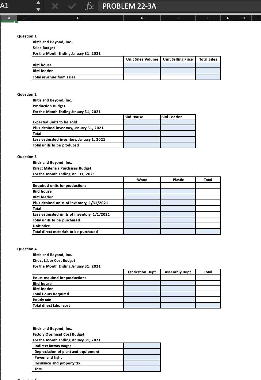 A1
A
B
Question 1
Question 2
Bird house
Bird feeder
Total revenue from sales
QUE
X
Birds and Beyond, Inc.
Sales Budget
For the Month Ending January 31, 2021
Question 3
C
Birds and Beyond, Inc.
Production Budget
For the Month Ending January 31, 2021
fx PROBLEM 22-3A
Expected units to be sold
Plus desired inventory, January 31, 2021
Total
Less estimated inventory, January 1, 2021
Total units to be produced
Question 4
Birds and Beyond, Inc.
Direct Materials Purchases Budget
For the Month Ending Jan. 31, 2021
Required units for production:
Bird house
Bird feeder
Plus desired units of inventory, 1/31/2021
Total
Less estimated units of inventory, 1/1/2021
Total units to be purchased
Unit price
Total direct materials to be purchased
Birds and Beyond, Inc.
Direct Labor Cost Budget
For the Month Ending January 31, 2021
Hourly rate
Total direct labor cost
Hours required for production:
Bird house
Bird feeder
Total Hours Required
Birds and Beyond, Inc.
Factory Overhead Cost Budget
For the Month Ending January 31, 2021
Indirect factory wages
Depreciation of plant and equipment
Power and light
Insurance and property tax
Total
D
Unit Sales Volume Unit Selling Price
Bird House
Wood
E
Fabrication Dept.
Bird Feeder
Plastic
Assembly Dept.
F
Total Sales
Total
Total
G
H