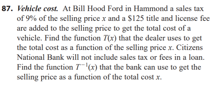 87. Vehicle cost. At Bill Hood Ford in Hammond a sales tax
of 9% of the selling price x and a $125 title and license fee
are added to the selling price to get the total cost of a
vehicle. Find the function T(x) that the dealer uses to get
the total cost as a function of the selling price x. Citizens
National Bank will not include sales tax or fees in a loan.
Find the function T¯'(x) that the bank can use to get the
selling price as a function of the total cost x.
