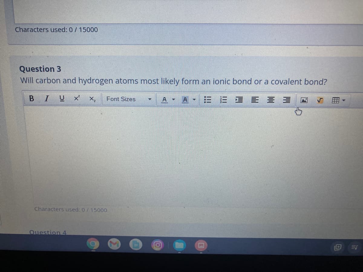 Characters used: 0/15000
Question 3
Will carbon and hydrogen atoms most likely form an ionic bond or a covalent bond?
BIUX
X,
Font Sizes
三 = 三昌 三三
Characters used: 0/15000
Ouestion 4

