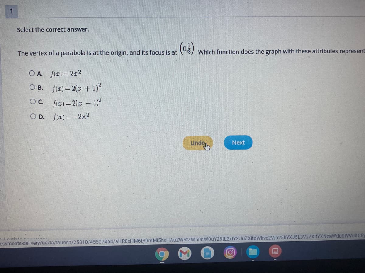 1
Select the correct answer.
The vertex of a parabola is at the origin, and its focus is at
8). Which function does the graph with these attributes represent
O A. f(r)=2x2
O B. fir) = 2(x + 1)²
Oc. ftr) = 2(x - 1)?
O D. f(r)=-2x2
Undo
Next
Il riahte rncornd
essments-delivery/ua/la/launch/25810/45507464/aHR0cHM6Ly9mMi5hcHAuZWRtZW50dWOuY29tL2xIYXJuZXItdWkvc2Vjb25KYXJ5L3VzZXItYXNzaWdubWVudC8y
