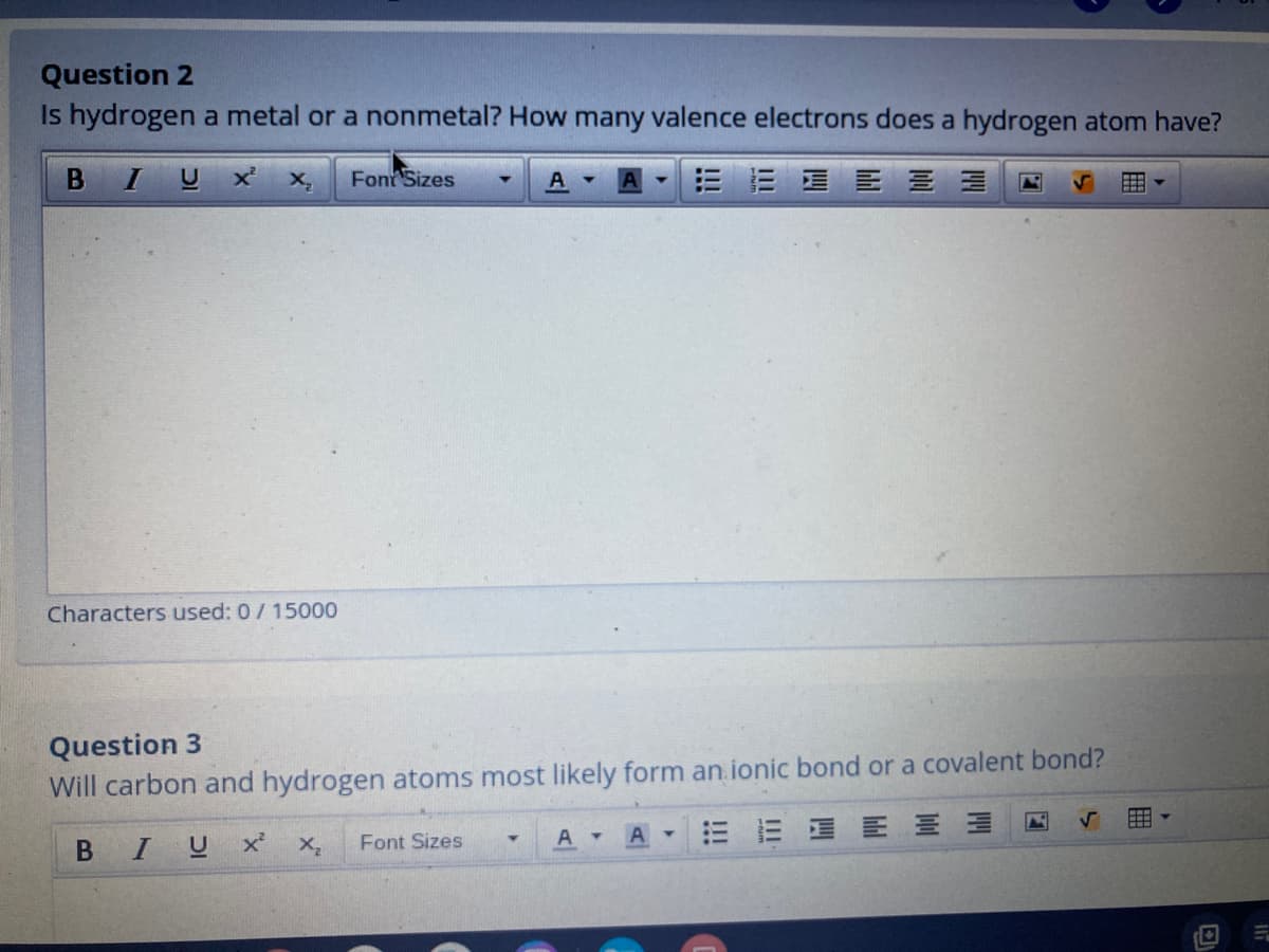 Question 2
Is hydrogen a metal or a nonmetal? How many valence electrons does a hydrogen atom have?
BIUX
Font Sizes
三 = 星三 三三
Characters used: 0/ 15000
Question 3
Will carbon and hydrogen atoms most likely form an.ionic bond or a covalent bond?
BIUX
三 E 三山
Font Sizes
A
