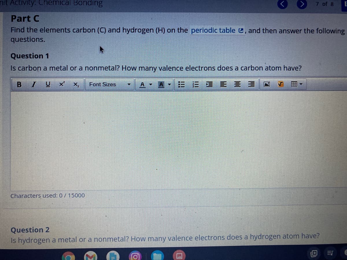 nit Activity: Chemical Bonding
7 of 8
Part C
Find the elements carbon (C) and hydrogen (H) on the periodic table C, and then answer the following
questions.
Question 1
Is carbon a metal or a nonmetal? How many valence electrons does a carbon atom have?
X,
Font Sizes
A -
A
目三 三 三
囲。
Characters used: 0/ 15000
Question 2
Is hydrogen a metal or a nonmetal? How many valence electrons does a hydrogen atom have?
