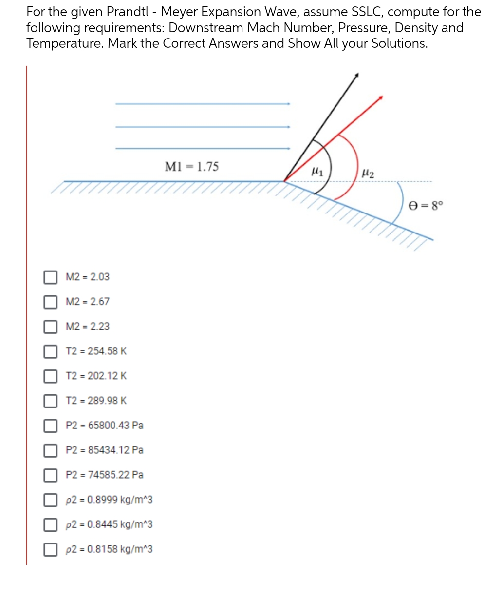 For the given Prandtl - Meyer Expansion Wave, assume SSLC, compute for the
following requirements: Downstream Mach Number, Pressure, Density and
Temperature. Mark the Correct Answers and Show All your Solutions.
B
M1 = 1.75
M1
1₂
M2 = 2.03
M2 = 2.67
M2 = 2.23
T2 = 254.58 K
T2 = 202.12 K
T2 = 289.98 K
P2= 65800.43 Pa
P2 = 85434.12 Pa
P2=74585.22 Pa
p2 = 0.8999 kg/m^3
p2 = 0.8445 kg/m^3
p2 = 0.8158 kg/m^3
Ꮎ = 8°