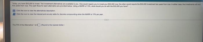 Today, you have $30,000 to invest. Two investment atematives are available to you. One would require you to invest your $30,000 now; the other would require the $30,000 investment two years from now, in either case, the investments and
years from now. The cash flows for each alternative are provided below Using MARR of 13%, what
you
the
you have?
Click the icon to view the alternatives description
Click the icon to view the interest and annuity table for discrete compounding when the MARR is 13% per year
COD
The FW of the Alternative 1s5 Round to the nearest dolar)