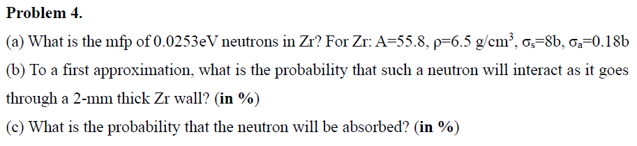 Problem 4.
(a) What is the mfp of 0.0253eV neutrons in Zr? For Zr: A=55.8, p=6.5 g/cm³, os-8b, Ga=0.18b
(b) To a first approximation, what is the probability that such a neutron will interact as it goes
through a 2-mm thick Zr wall? (in %)
(c) What is the probability that the neutron will be absorbed? (in %)