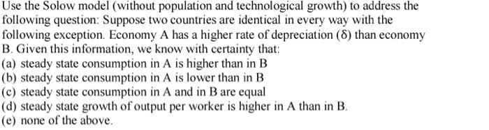 Use the Solow model (without population and technological growth) to address the
following question: Suppose two countries are identical in every way with the
following exception. Economy A has a higher rate of depreciation (8) than economy
B. Given this information, we know with certainty that:
(a) steady state consumption in A is higher than in B
(b) steady state consumption in A is lower than in B
(c) steady state consumption in A and in B are equal
(d) steady state growth of output per worker is higher in A than in B.
(e) none of the above.