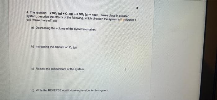 4. The reaction 2 SO, (g) + O₂ (g)-2 SO, (g) + heat takes place in a closed
system, describe the effects of the following, which direction the system will shift/what it
will make more of. (8)
a) Decreasing the volume of the system/container.
b) Increasing the amount of O₂ (g).
I
c) Raising the temperature of the system.
d) Write the REVERSE equilibrium expression for this system.