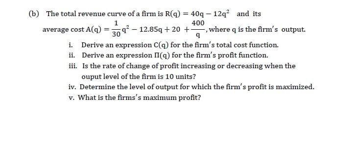 (b) The total revenue curve of a firm is R(q) = 40q – 12q? and its
400
average cost A(q)
q? – 12.85q + 20 +, where q is the firm's output.
30
i. Derive an expression C(q) for the firm's total cost function.
ii. Derive an expression II(q) for the firm's profit function.
iii. Is the rate of change of profit increasing or decreasing when the
ouput level of the firm is 10 units?
iv. Determine the level of output for which the firm's profit is maximized.
v. What is the firms's maximum profit?
