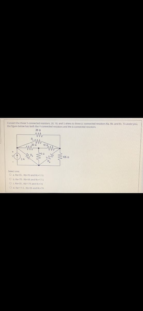 Convert the three Y-connected resistors. 20, 10, and 5 ohms to three A-connected resistors Ra. Rb, and Rc. To assist you.
the figure below has both the Y-connected resistors and the A-connected resistors.
28 a
10
105 a
Select one:
O a. Ra=35. Rb-70 and Rca17.5
O b. Ra-70, Rb=35 and Rc-17.5
O c. Ra=35. Rb-175 and Rc=70
O d. Ra17.5. Rb=35 and Rc=70
