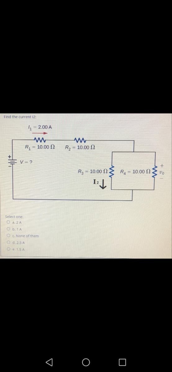 Find the current 12:
1, = 2.00 A
R = 10.00 N
R2 = 10.00 N
V = ?
R = 10.00 2
R = 10.00 2
I2
Select one:
O a. 2 A
O b. 1 A
O C. None of them
O d. 2.5 A
O e. 1.5 A
O O
