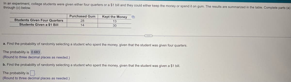 In an experiment, college students were given either four quarters or a $1 bill and they could either keep the money or spend it on gum. The results are summarized in the table. Complete parts (a)
through (c) below.
Students Given Four Quarters
Students Given a $1 Bill
Purchased Gum
28
14
Kept the Money
13
30
a. Find the probability of randomly selecting a student who spent the money, given that the student was given four quarters.
The probability is 0.683.
(Round to three decimal places as needed.)
b. Find the probability of randomly selecting a student who spent the money, given that the student was given a $1 bill.
The probability is
(Round to three decimal places as needed.)