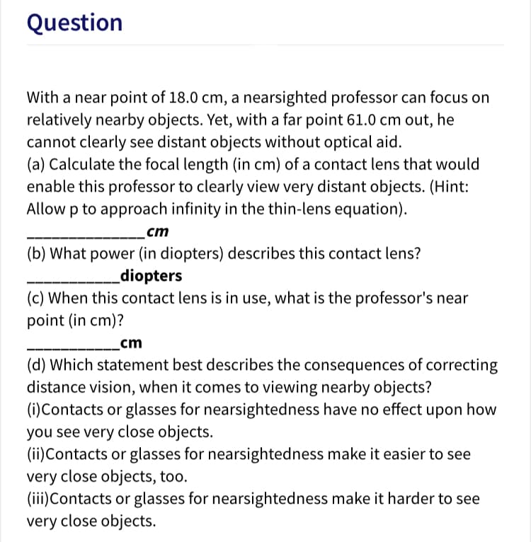 Question
With a near point of 18.0 cm, a nearsighted professor can focus on
relatively nearby objects. Yet, with a far point 61.0 cm out, he
cannot clearly see distant objects without optical aid.
(a) Calculate the focal length (in cm) of a contact lens that would
enable this professor to clearly view very distant objects. (Hint:
Allow p to approach infinity in the thin-lens equation).
cm
(b) What power (in diopters) describes this contact lens?
diopters
(c) When this contact lens is in use, what is the professor's near
point (in cm)?
cm
(d) Which statement best describes the consequences of correcting
distance vision, when it comes to viewing nearby objects?
(i)Contacts or glasses for nearsightedness have no effect upon how
you see very close objects.
(ii)Contacts or glasses for nearsightedness make it easier to see
very close objects, too.
(iii)Contacts or glasses for nearsightedness make it harder to see
very close objects.
