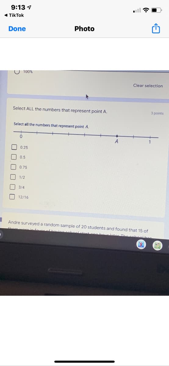 9:13 1
1 TikTok
Done
Photo
O 100%
Clear selection
Select ALL the numbers that represent point A.
3 points
Select all the numbers that represent point A.
A
0.25
0.5
0.75
1/2
3/4
O 12/16
Andre surveyed a random sample of 20 students and found that 15 of
themweein foue
cebeel
O O0 0 0O
