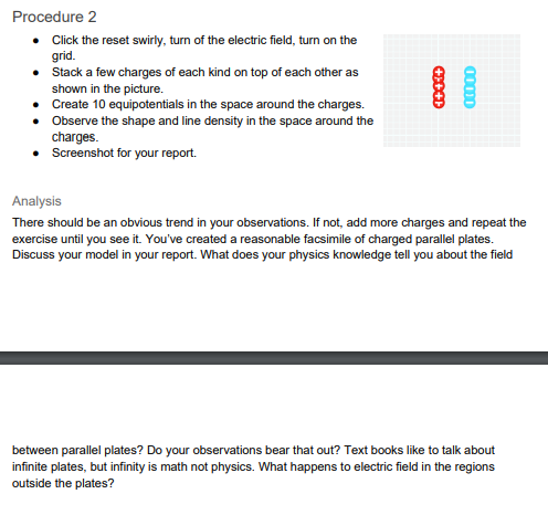 Procedure 2
• Click the reset swirly, turn of the electric field, turn on the
grid.
• Stack a few charges of each kind on top of each other as
shown in the picture.
• Create 10 equipotentials in the space around the charges.
• Observe the shape and line density in the space around the
charges.
• Screenshot for your report.
Analysis
There should be an obvious trend in your observations. If not, add more charges and repeat the
exercise until you see it. You've created a reasonable facsimile of charged parallel plates.
Discuss your model in your report. What does your physics knowledge tell you about the field
between parallel plates? Do your observations bear that out? Text books like to talk about
infinite plates, but infinity is math not physics. What happens to electric field in the regions
outside the plates?
00000
