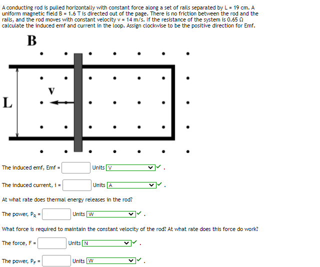 A conducting rod is pulled horizontally with constant force along a set of rails separated by L = 19 cm. A
uniform magnetic field B = 1.6 Tis directed out of the page. There is no friction between the rod and the
rails, and the rod moves with constant velocity v = 14 m/s. If the resistance of the system is 0.65 0
calculate the induced emf and current in the loop. Assign clockwise to be the positive direction for Emf.
В
L
The induced emf, Emf =
Units V
The induced current, i =
Units A
At what rate does thermal energy releases in the rod?
The power, PR =
Units W
What force is required to maintain the constant velocity of the rod? At what rate does this force do work?
The force, F =
Units N
The power, Pe =
Units W
