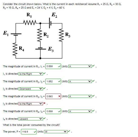 Consider the circuit shown below. What is the current in each resistance? Assume R, = 25 0, R2 = 30 0,
R3 = 15 0, R4 = 25 0 and E, = 24 V, E, = 4 V, E; = 60 V.
E2
R,
ww
E,
R2
R3
R4
E,
The magnitude of current in R,, I, = 0.689
Units A
I, is directed to the Right
Units A
The magnitude of current in R2, I2 = 1.652
Iz is directed Downward
The magnitude of current in R3, I3 = 0.603
X Units A
ected to the Right
The magnitude of current in R4, l4 = 0.689
Units A
14 is directed Upward
What is the total power consumed by the circuit?
The power, P = 119.5
V Units w
