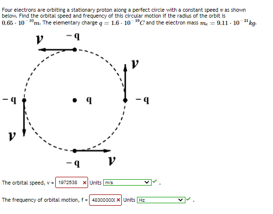 Four electrons are orbiting a stationary proton along a perfect circle with a constant speed v as shown
below. Find the orbital speed and frequency of this circular motion if the radius of the orbit is
0.65 - 10 1°m. The elementary charge q = 1.6 - 10 1°C and the electron mass me = 9.11 - 10 3 kg.
-31
• 4
- 4
The orbital speed, v = 1972538 xUnits m/s
The frequency of orbital motion, f = 483000000 x Units Hz
