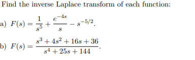 **Find the inverse Laplace transform of each function:**

a) \( F(s) = \frac{1}{s^5} + \frac{e^{-4s}}{s} - s^{-5/2} \).

b) \( F(s) = \frac{s^3 + 4s^2 + 16s + 36}{s^4 + 25s + 144} \).