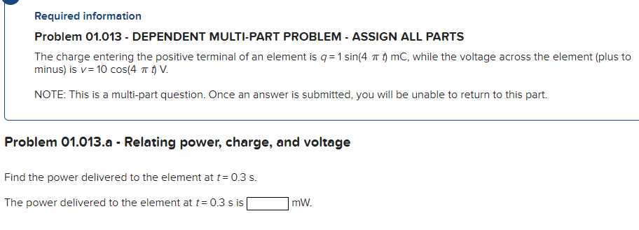 Required information
Problem 01.013 - DEPENDENT MULTI-PART PROBLEM - ASSIGN ALL PARTS
The charge entering the positive terminal of an element is q = 1 sin(4 T ) mC, while the voltage across the element (plus to
minus) is v= 10 cos(4 T t) V.
NOTE: This is a multi-part question. Once an answer is submitted, you will be unable to return to this part.
Problem 01.013.a - Relating power, charge, and voltage
Find the power delivered to the element at t= 0.3 s.
The power delivered to the element at t= 0.3 s is
mW.
