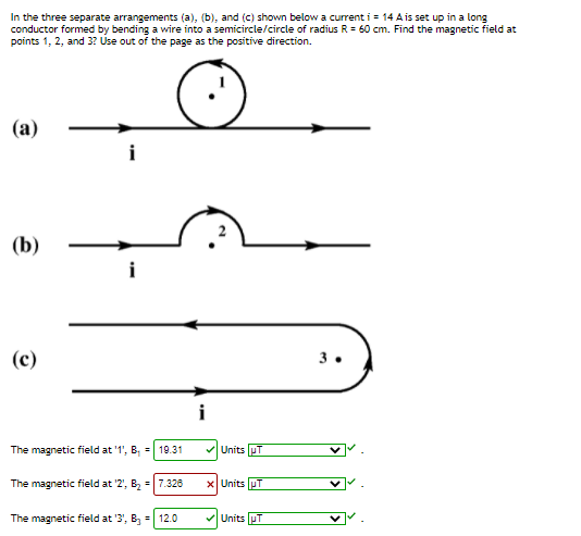 In the three separate arrangements (a), (b), and (c) shown below a current i = 14 A is set up in a long
conductor formed by bending a wire into a semicircle/circle of radius R = 60 cm. Find the magnetic field at
points 1, 2, and 3? Use out of the page as the positive direction.
(a)
(b)
i
(c)
3.
i
The magnetic field at '1', B, = 19.31
VUnits uT
The magnetic field at '2', B, =|7.326
x Units pT
The magnetic field at '3', B =| 12.0
VUnits pT
