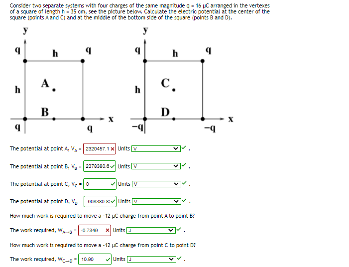 Consider two separate systems with four charges of the same magnitude q = 16 µC arranged in the vertexes
of a square of length h = 35 cm, see the picture below. Calculate the electric potential at the center of the
square (points A and C) and at the middle of the bottom side of the square (points B and D).
y
y
h
h
А.
C.
h
В
D
b-
The potential at point A, VA = 2320457.1x Units v
The potential at point B, Vg = 2378380.8 Units V
The potential at point C, Vc = 0
Units V
The potential at point D, V, = -908380.8: Units v
How much work is required to move a -12 µC charge from point A to point B?
The work required, WAs =|-0.7349
X Units J
How much work is required to move a -12 µC charge from point C to point D?
The work required, Wc-o = 10.90
Units J
