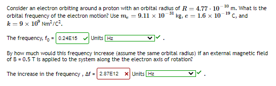 Consider an electron orbiting around a proton with an orbital radius of R = 4.77 · 10
orbital frequency of the electron motion? Use m. = 9.1ll x 10 31 kg, e = 1.6 x 10 19 c, and
k = 9 x 10° Nm2/c?.
m. What is the
The frequency, fo = 0.24E15
Units Hz
By how much would this frequency increase (assume the same orbital radius) if an external magnetic field
of B = 0.5 T is applied to the system along the the electron axis of rotation?
The increase in the frequency , Af = 2.87E12
X Units Hz
