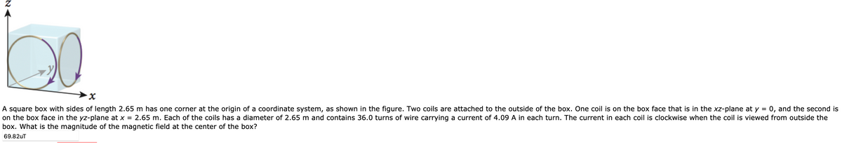 NA
·x
A square box with sides of length 2.65 m has one corner at the origin of a coordinate system, as shown in the figure. Two coils are attached to the outside of the box. One coil is on the box face that is in the xz-plane at y = 0, and the second is
on the box face in the yz-plane at x = 2.65 m. Each of the coils has a diameter of 2.65 m and contains 36.0 turns of wire carrying a current of 4.09 A in each turn. The current in each coil is clockwise when the coil is viewed from outside the
box. What is the magnitude of the magnetic field at the center of the box?
69.82uT