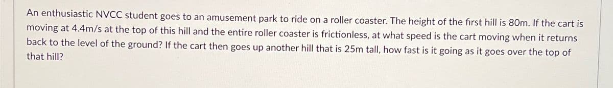 An enthusiastic NVCC student goes to an amusement park to ride on a roller coaster. The height of the first hill is 80m. If the cart is
moving at 4.4m/s at the top of this hill and the entire roller coaster is frictionless, at what speed is the cart moving when it returns
back to the level of the ground? If the cart then goes up another hill that is 25m tall, how fast is it going as it goes over the top of
that hill?