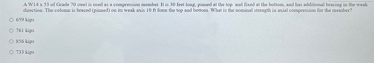 AW14 x 53 of Grade 70 steel is used as a compression member. It is 30 feet long, pinned at the top and fixed at the bottom, and has additional bracing in the weak
direction. The column is braced (pinned) on its weak axis 10 ft form the top and bottom. What is the nominal strength in axial compression for the member?
O 659 kips
O 761 kips
O 856 kips
O 733 kips