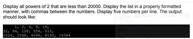 Display all powers of 2 that are less than 20000. Display the list in a properly formatted
manner, with commas between the numbers. Display five numbers per line. The output
should look like:
1, 2, 4, 8, 16,
32, 64, 128, 256, 512,
1024, 2048, 4096, 8192, 16384
