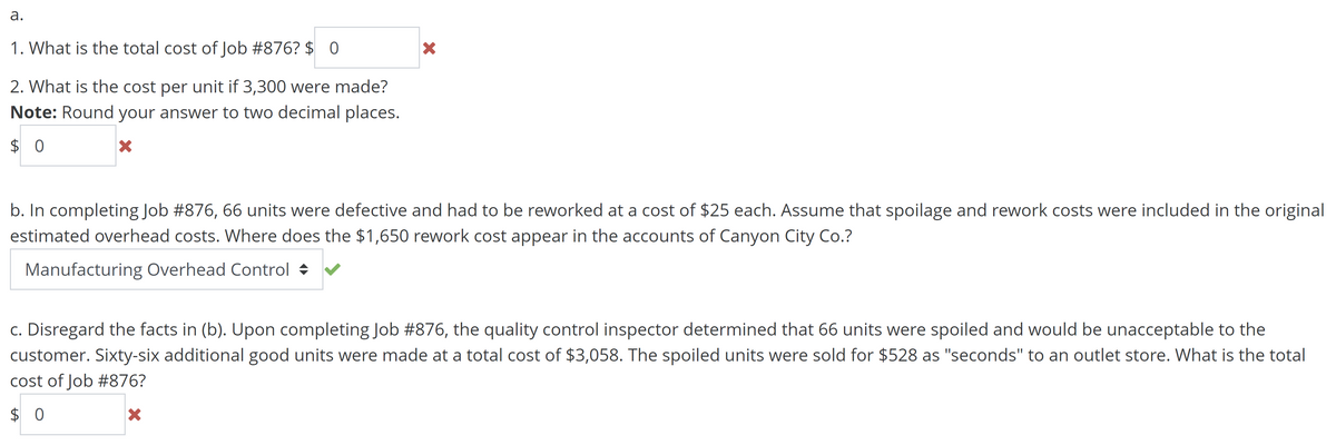 a.
1. What is the total cost of Job #876? $ 0
2. What is the cost per unit if 3,300 were made?
Note: Round your answer to two decimal places.
$0
X
X
b. In completing Job #876, 66 units were defective and had to be reworked at a cost of $25 each. Assume that spoilage and rework costs were included in the original
estimated overhead costs. Where does the $1,650 rework cost appear in the accounts of Canyon City Co.?
Manufacturing Overhead Control
c. Disregard the facts in (b). Upon completing Job #876, the quality control inspector determined that 66 units were spoiled and would be unacceptable to the
customer. Sixty-six additional good units were made at a total cost of $3,058. The spoiled units were sold for $528 as "seconds" to an outlet store. What is the total
cost of Job #876?
$0
X