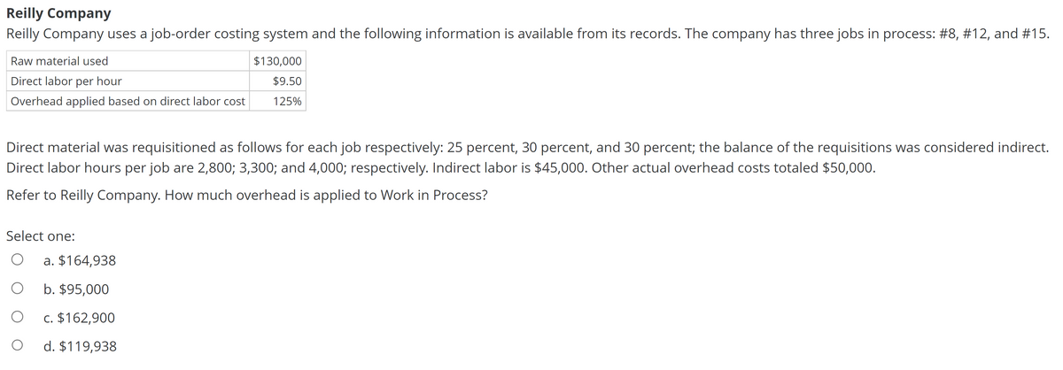 Reilly Company
Reilly Company uses a job-order costing system and the following information is available from its records. The company has three jobs in process: #8, #12, and #15.
Raw material used
Direct labor per hour
Overhead applied based on direct labor cost
Direct material was requisitioned as follows for each job respectively: 25 percent, 30 percent, and 30 percent; the balance of the requisitions was considered indirect.
Direct labor hours per job are 2,800; 3,300; and 4,000; respectively. Indirect labor is $45,000. Other actual overhead costs totaled $50,000.
Refer to Reilly Company. How much overhead is applied to Work in Process?
Select one:
O
O
O
O
$130,000
$9.50
125%
a. $164,938
b. $95,000
c. $162,900
d. $119,938