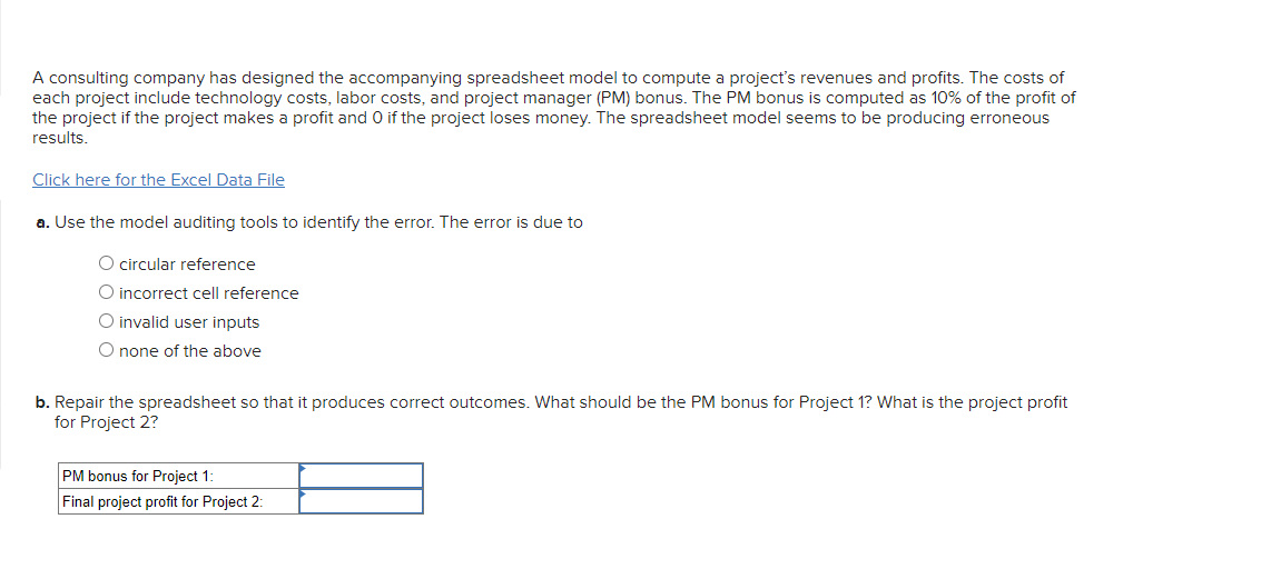 A consulting company has designed the accompanying spreadsheet model to compute a project's revenues and profits. The costs of
each project include technology costs, labor costs, and project manager (PM) bonus. The PM bonus is computed as 10% of the profit of
the project if the project makes a profit and 0 if the project loses money. The spreadsheet model seems to be producing erroneous
results.
Click here for the Excel Data File
a. Use the model auditing tools to identify the error. The error is due to
O circular reference
O incorrect cell reference
O invalid user inputs
O none of the above
b. Repair the spreadsheet so that it produces correct outcomes. What should be the PM bonus for Project 1? What is the project profit
for Project 2?
PM bonus for Project 1:
Final project profit for Project 2: