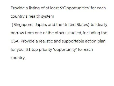 Provide a listing of at least 5'Opportunities' for each
country's health system
(Singapore, Japan, and the United States) to ideally
borrow from one of the others studied, including the
USA. Provide a realistic and supportable action plan
for your #1 top priority 'opportunity' for each
country.