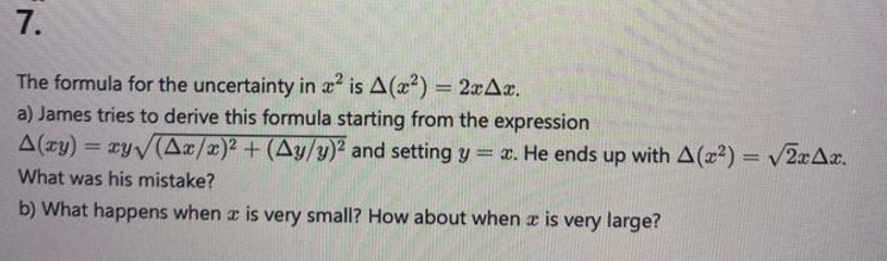 7.
The formula for the uncertainty in a² is A (x²) = 2xAx.
a) James tries to derive this formula starting from the expression
A(ry) = xy√(Ax/x)² + (Ay/y)² and setting y = x. He ends up with A(22) = √2xAx.
What was his mistake?
b) What happens when a is very small? How about when x is very large?