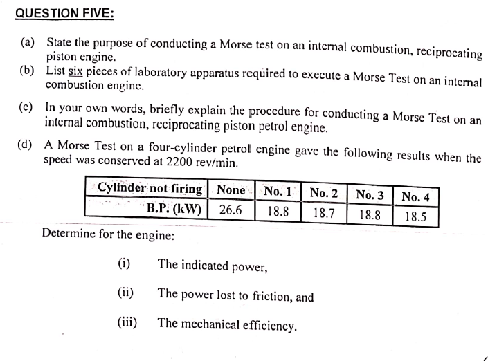 QUESTION FIVE:
(a) State the purpose of conducting a Morse test on an internal combustion, reciprocating
piston engine.
(b)
List six pieces of laboratory apparatus required to execute a Morse Test on an internal
combustion engine.
(c) In your own words, briefly explain the procedure for conducting a Morse Test on an
internal combustion, reciprocating piston petrol engine.
(d)
A Morse Test on a four-cylinder petrol engine gave the following results when the
speed was conserved at 2200 rev/min.
Cylinder not firing None
No. 1 No. 2
B.P. (kW) 26.6 18.8 18.7
Determine for the engine:
(i)
(ii)
(iii)
The indicated power,
The power lost to friction, and
The mechanical efficiency.
No. 3
18.8
No. 4
18.5